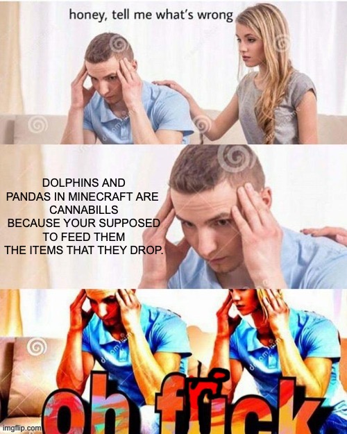 oh no | DOLPHINS AND PANDAS IN MINECRAFT ARE 
CANNABILLS BECAUSE YOUR SUPPOSED TO FEED THEM THE ITEMS THAT THEY DROP. | image tagged in oh frick | made w/ Imgflip meme maker