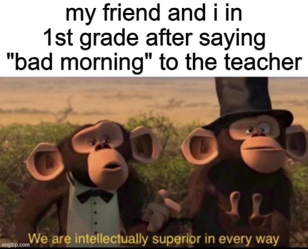 superior | my friend and i in 1st grade after saying "bad morning" to the teacher | image tagged in we are intellectually superior in every way | made w/ Imgflip meme maker