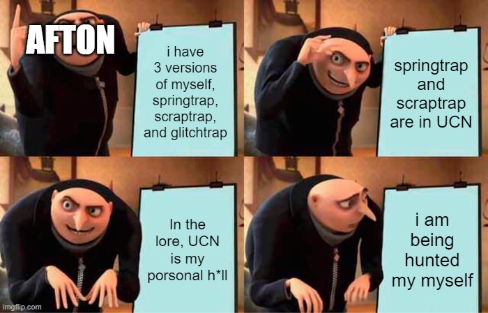 Gru's Plan Meme | AFTON; i have 3 versions of myself, springtrap, scraptrap, and glitchtrap; springtrap and scraptrap are in UCN; In the lore, UCN is my porsonal h*ll; i am being hunted my myself | image tagged in memes,gru's plan | made w/ Imgflip meme maker