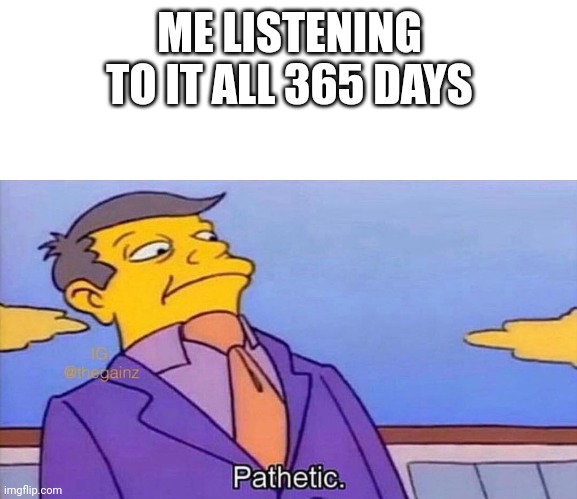 Pathetic | ME LISTENING TO IT ALL 365 DAYS | image tagged in pathetic | made w/ Imgflip meme maker