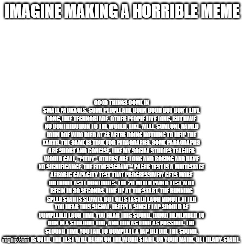 random meme | IMAGINE MAKING A HORRIBLE MEME; GOOD THINGS COME IN SMALL PACKAGES. SOME PEOPLE ARE BORN GOOD BUT DON'T LIVE LONG, LIKE TECHNOBLADE. OTHER PEOPLE LIVE LONG, BUT HAVE NO CONTRIBUTION TO THE WORLD, LIKE, WELL, SOMEONE NAMED JOHN DOE WHO DIED AT 78 AFTER DOING NOTHING TO HELP THE EARTH. THE SAME IS TRUE FOR PARAGRAPHS. SOME PARAGRAPHS ARE SHORT AND CONCISE, LIKE MY SOCIAL STUDIES TEACHER WOULD CALL, "PITHY". OTHERS ARE LONG AND BORING AND HAVE NO SIGNIFICANCE. THE FITNESSGRAM™ PACER TEST IS A MULTISTAGE AEROBIC CAPACITY TEST THAT PROGRESSIVELY GETS MORE DIFFICULT AS IT CONTINUES. THE 20 METER PACER TEST WILL BEGIN IN 30 SECONDS. LINE UP AT THE START. THE RUNNING SPEED STARTS SLOWLY, BUT GETS FASTER EACH MINUTE AFTER YOU HEAR THIS SIGNAL. [BEEP] A SINGLE LAP SHOULD BE COMPLETED EACH TIME YOU HEAR THIS SOUND. [DING] REMEMBER TO RUN IN A STRAIGHT LINE, AND RUN AS LONG AS POSSIBLE. THE SECOND TIME YOU FAIL TO COMPLETE A LAP BEFORE THE SOUND, YOUR TEST IS OVER. THE TEST WILL BEGIN ON THE WORD START. ON YOUR MARK, GET READY, START. | made w/ Imgflip meme maker