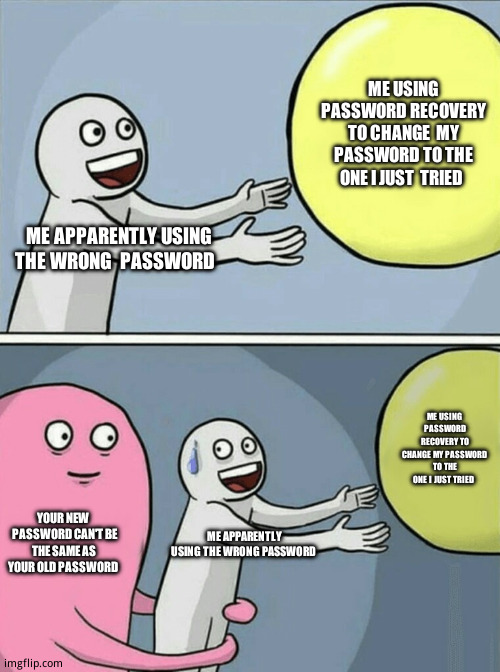 Anyone else ever deal with this? | ME USING PASSWORD RECOVERY TO CHANGE  MY PASSWORD TO THE ONE I JUST  TRIED; ME APPARENTLY USING THE WRONG  PASSWORD; ME USING PASSWORD RECOVERY TO CHANGE MY PASSWORD TO THE ONE I JUST TRIED; YOUR NEW  PASSWORD CAN'T BE THE SAME AS YOUR OLD PASSWORD; ME APPARENTLY USING THE WRONG PASSWORD | image tagged in memes,running away balloon | made w/ Imgflip meme maker