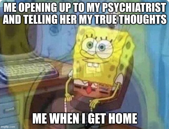 spongebob screaming inside | ME OPENING UP TO MY PSYCHIATRIST AND TELLING HER MY TRUE THOUGHTS; ME WHEN I GET HOME | image tagged in spongebob screaming inside | made w/ Imgflip meme maker