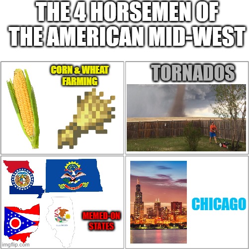 From North Dakota to Kansas, to Ohio and Michigan, the American Midwest is big, and we have a lot of these. | THE 4 HORSEMEN OF THE AMERICAN MID-WEST; TORNADOS; CORN & WHEAT
FARMING; CHICAGO; MEMED-ON
STATES | image tagged in the 4 horsemen of,memes,funny,america,midwest,its not just ohio | made w/ Imgflip meme maker
