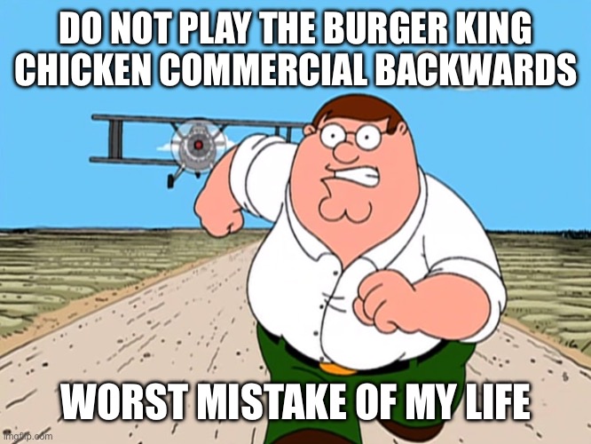 CHICKEN CHICKEN CHICKEN CHICKEN | DO NOT PLAY THE BURGER KING CHICKEN COMMERCIAL BACKWARDS; WORST MISTAKE OF MY LIFE | image tagged in peter griffin running away,burger king,burger king commercials,whopper,chicken,worst mistake of my life | made w/ Imgflip meme maker