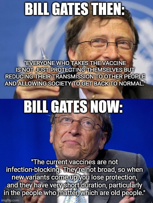 BILL GATES THEN:; "EVERYONE WHO TAKES THE VACCINE IS NOT JUST PROTECTING THEMSELVES BUT REDUCING THEIR TRANSMISSION TO OTHER PEOPLE AND ALLOWING SOCIETY TO GET BACK TO NORMAL."; BILL GATES NOW:; "The current vaccines are not infection-blocking. They’re not broad, so when new variants come up you lose protection, and they have very short duration, particularly in the people who matter, which are old people." | image tagged in bill gates loves vaccines,bill gates | made w/ Imgflip meme maker