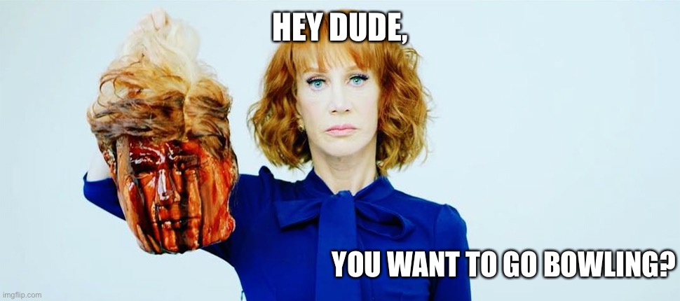 Trump Head Kathy Griffin | HEY DUDE, YOU WANT TO GO BOWLING? | image tagged in trump head kathy griffin | made w/ Imgflip meme maker