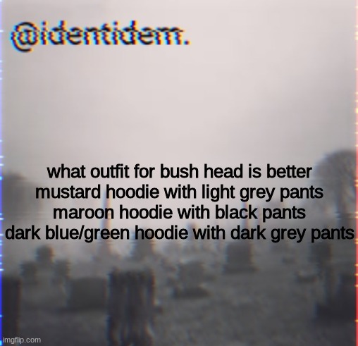 bhj | what outfit for bush head is better
mustard hoodie with light grey pants
maroon hoodie with black pants
dark blue/green hoodie with dark grey pants | made w/ Imgflip meme maker