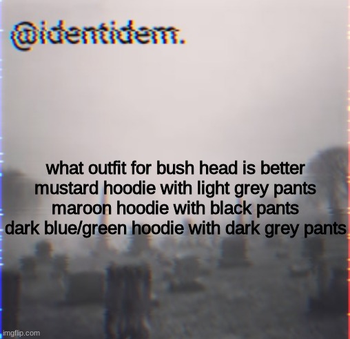 hkjl | what outfit for bush head is better
mustard hoodie with light grey pants
maroon hoodie with black pants
dark blue/green hoodie with dark grey pants | made w/ Imgflip meme maker