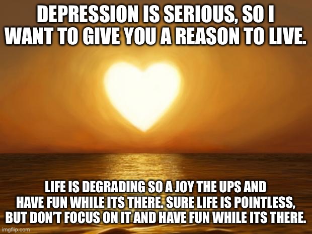 :) :) :) | DEPRESSION IS SERIOUS, SO I WANT TO GIVE YOU A REASON TO LIVE. LIFE IS DEGRADING SO A JOY THE UPS AND HAVE FUN WHILE ITS THERE. SURE LIFE IS POINTLESS, BUT DON’T FOCUS ON IT AND HAVE FUN WHILE ITS THERE. | image tagged in love | made w/ Imgflip meme maker