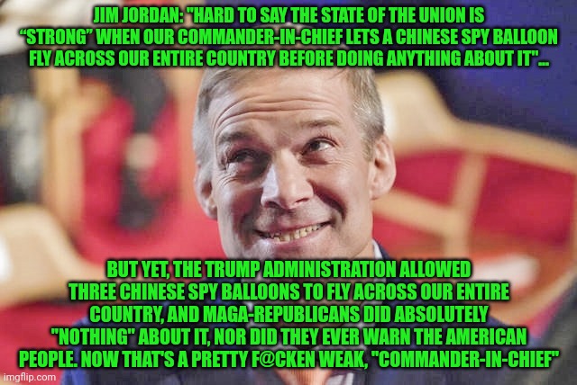 jim jordan | JIM JORDAN: "HARD TO SAY THE STATE OF THE UNION IS “STRONG” WHEN OUR COMMANDER-IN-CHIEF LETS A CHINESE SPY BALLOON FLY ACROSS OUR ENTIRE COUNTRY BEFORE DOING ANYTHING ABOUT IT"... BUT YET, THE TRUMP ADMINISTRATION ALLOWED THREE CHINESE SPY BALLOONS TO FLY ACROSS OUR ENTIRE COUNTRY, AND MAGA-REPUBLICANS DID ABSOLUTELY "NOTHING" ABOUT IT, NOR DID THEY EVER WARN THE AMERICAN PEOPLE. NOW THAT'S A PRETTY F@CKEN WEAK, "COMMANDER-IN-CHIEF" | image tagged in jim jordan | made w/ Imgflip meme maker
