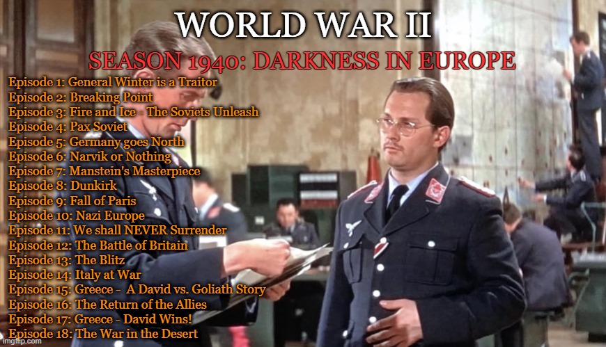 What was wrong with Italy and France | WORLD WAR II; SEASON 1940: DARKNESS IN EUROPE; Episode 1: General Winter is a Traitor
Episode 2: Breaking Point
Episode 3: Fire and Ice - The Soviets Unleash
Episode 4: Pax Soviet
Episode 5: Germany goes North
Episode 6: Narvik or Nothing
Episode 7: Manstein's Masterpiece
Episode 8: Dunkirk
Episode 9: Fall of Paris
Episode 10: Nazi Europe
Episode 11: We shall NEVER Surrender
Episode 12: The Battle of Britain
Episode 13: The Blitz
Episode 14: Italy at War
Episode 15: Greece -  A David vs. Goliath Story
Episode 16: The Return of the Allies
Episode 17: Greece - David Wins!
Episode 18: The War in the Desert | image tagged in battle of britain | made w/ Imgflip meme maker