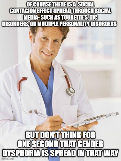 Doctor |  OF COURSE THERE IS A  SOCIAL CONTAGION EFFECT SPREAD THROUGH SOCIAL MEDIA- SUCH AS TOURETTE'S, TIC DISORDERS, OR MULTIPLE PERSONALITY DISORDERS; BUT DON'T THINK FOR ONE SECOND THAT GENDER DYSPHORIA IS SPREAD IN THAT WAY | image tagged in doctor | made w/ Imgflip meme maker