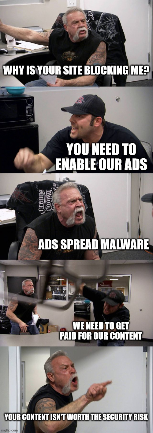 Ad blocker blocking | WHY IS YOUR SITE BLOCKING ME? YOU NEED TO ENABLE OUR ADS; ADS SPREAD MALWARE; WE NEED TO GET PAID FOR OUR CONTENT; YOUR CONTENT ISN'T WORTH THE SECURITY RISK | image tagged in memes,american chopper argument | made w/ Imgflip meme maker