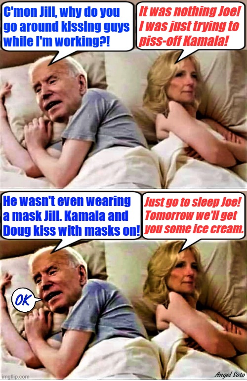 The Bidens in bed | It was nothing Joe!
I was just trying to
piss-off Kamala! C'mon Jill, why do you
go around kissing guys
while I'm working?! He wasn't even wearing
a mask Jill. Kamala and
Doug kiss with masks on! Just go to sleep Joe!
Tomorrow we'll get
you some ice cream. OK; Angel Soto | image tagged in joe biden,jill biden,state of the union,kamala harris,wear a mask,kiss | made w/ Imgflip meme maker