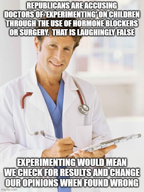 just foolin around? |  REPUBLICANS ARE ACCUSING DOCTORS OF 'EXPERIMENTING' ON CHILDREN THROUGH THE USE OF HORMONE BLOCKERS OR SURGERY.  THAT IS LAUGHINGLY FALSE; EXPERIMENTING WOULD MEAN WE CHECK FOR RESULTS AND CHANGE OUR OPINIONS WHEN FOUND WRONG | image tagged in doctor | made w/ Imgflip meme maker