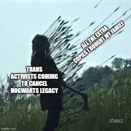 American Gods Death by Arrows 002 | ALL THE EXTRA COPIES I BOUGHT MY FAMILY; TRANS ACTIVISTS COMING TO CANCEL HOGWARTS LEGACY | image tagged in american gods death by arrows 002 | made w/ Imgflip meme maker