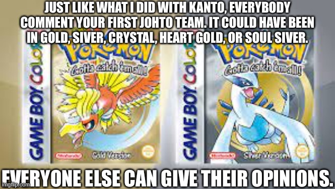 Also, please be nice about it. | JUST LIKE WHAT I DID WITH KANTO, EVERYBODY COMMENT YOUR FIRST JOHTO TEAM. IT COULD HAVE BEEN IN GOLD, SIVER, CRYSTAL, HEART GOLD, OR SOUL SIVER. EVERYONE ELSE CAN GIVE THEIR OPINIONS. | image tagged in image tags | made w/ Imgflip meme maker