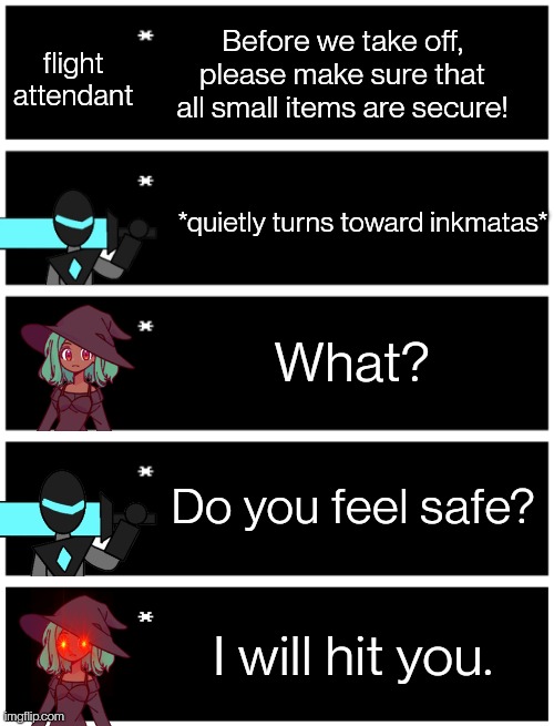 Haha short joke go brrrr | Before we take off, please make sure that all small items are secure! flight attendant; *quietly turns toward inkmatas*; What? Do you feel safe? I will hit you. | image tagged in 4 undertale textboxes,undertale text box | made w/ Imgflip meme maker