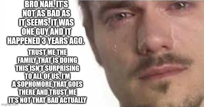 Crying Bro | BRO NAH. IT’S NOT AS BAD AS IT SEEMS. IT WAS ONE GUY AND IT HAPPENED 3 YEARS AGO. TRUST ME THE FAMILY THAT IS DOING THIS ISN’T SURPRISING TO ALL OF US. I’M A SOPHOMORE THAT GOES THERE AND TRUST ME IT’S NOT THAT BAD ACTUALLY | image tagged in crying bro | made w/ Imgflip meme maker