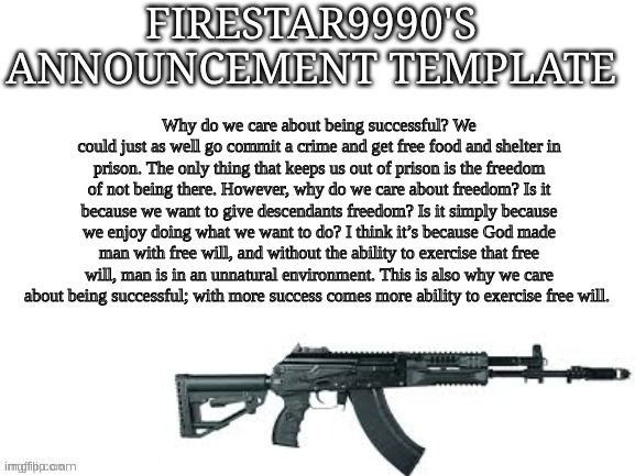 Firestar9990 announcement template (better) | Why do we care about being successful? We could just as well go commit a crime and get free food and shelter in prison. The only thing that keeps us out of prison is the freedom of not being there. However, why do we care about freedom? Is it because we want to give descendants freedom? Is it simply because we enjoy doing what we want to do? I think it’s because God made man with free will, and without the ability to exercise that free will, man is in an unnatural environment. This is also why we care about being successful; with more success comes more ability to exercise free will. | image tagged in firestar9990 announcement template better | made w/ Imgflip meme maker