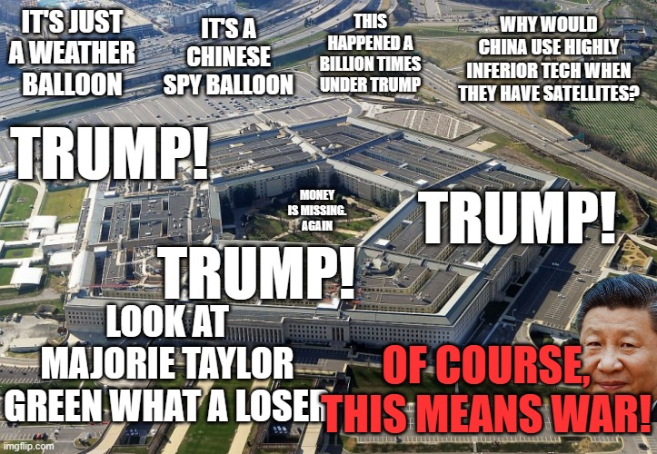 Timing is Everything | IT'S A CHINESE SPY BALLOON; WHY WOULD CHINA USE HIGHLY INFERIOR TECH WHEN THEY HAVE SATELLITES? THIS HAPPENED A BILLION TIMES UNDER TRUMP; IT'S JUST A WEATHER BALLOON; TRUMP! TRUMP! MONEY IS MISSING. AGAIN; TRUMP! LOOK AT MAJORIE TAYLOR GREEN WHAT A LOSER; OF COURSE, THIS MEANS WAR! | image tagged in pentagon | made w/ Imgflip meme maker