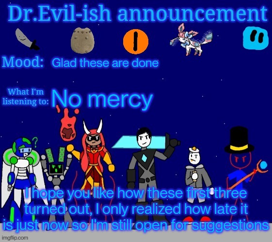 Dr.Evil-ish announcement template v2 | Glad these are done; No mercy; I hope you like how these first three turned out, I only realized how late it is just now so I'm still open for suggestions | image tagged in dr evil-ish announcement template v2 | made w/ Imgflip meme maker