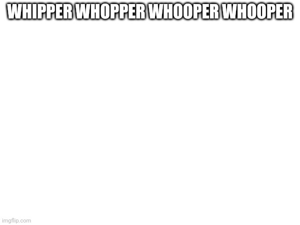 WHIPPER WHOPPER WHOOPER WHOOPER | made w/ Imgflip meme maker