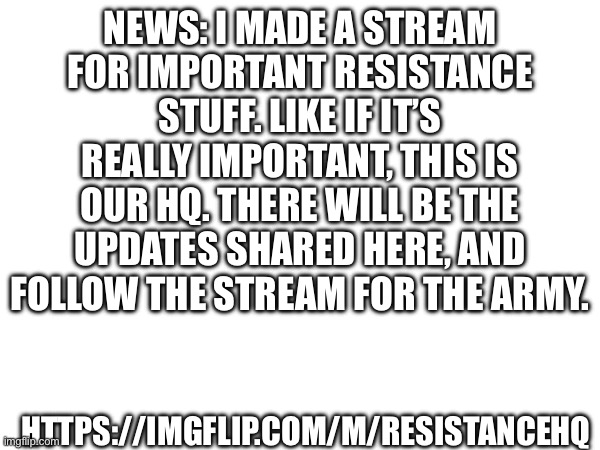 NEWS: I MADE A STREAM FOR IMPORTANT RESISTANCE STUFF. LIKE IF IT’S REALLY IMPORTANT, THIS IS OUR HQ. THERE WILL BE THE UPDATES SHARED HERE, AND FOLLOW THE STREAM FOR THE ARMY. HTTPS://IMGFLIP.COM/M/RESISTANCEHQ | made w/ Imgflip meme maker
