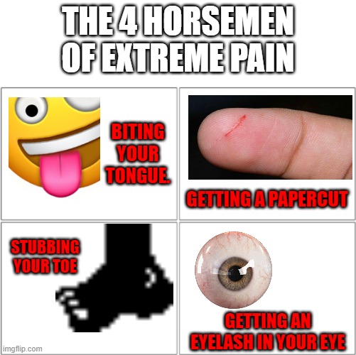 I have a freakishly low pain tolerance. | THE 4 HORSEMEN OF EXTREME PAIN; BITING YOUR TONGUE. GETTING A PAPERCUT; STUBBING YOUR TOE; GETTING AN EYELASH IN YOUR EYE | image tagged in the 4 horsemen of,memes,funny,pain,painful,annoying | made w/ Imgflip meme maker