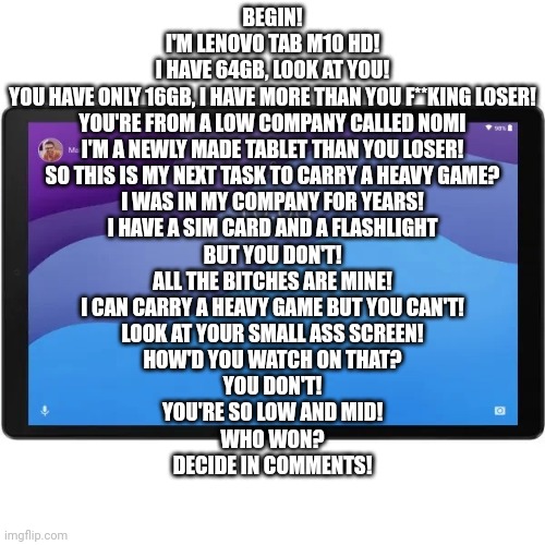 Lenovo Tab m10 HD 4/64gb (2nd Gen) | BEGIN!
I'M LENOVO TAB M10 HD!
I HAVE 64GB, LOOK AT YOU!
YOU HAVE ONLY 16GB, I HAVE MORE THAN YOU F**KING LOSER!
YOU'RE FROM A LOW COMPANY CALLED NOMI
I'M A NEWLY MADE TABLET THAN YOU LOSER!

SO THIS IS MY NEXT TASK TO CARRY A HEAVY GAME?
I WAS IN MY COMPANY FOR YEARS!
I HAVE A SIM CARD AND A FLASHLIGHT
BUT YOU DON'T!
ALL THE BITCHES ARE MINE!

I CAN CARRY A HEAVY GAME BUT YOU CAN'T!
LOOK AT YOUR SMALL ASS SCREEN!
HOW'D YOU WATCH ON THAT?
YOU DON'T!
YOU'RE SO LOW AND MID!

WHO WON?
DECIDE IN COMMENTS! | image tagged in lenovo tab m10 hd 4/64gb 2nd gen | made w/ Imgflip meme maker