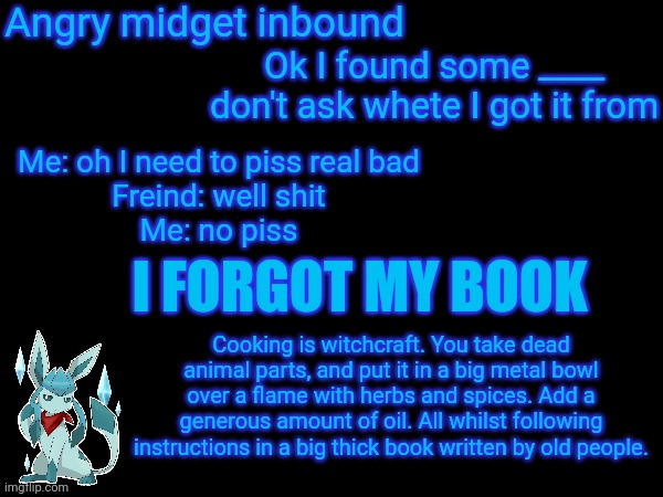 Angry midget inbound; Ok I found some ____ don't ask whete I got it from; Me: oh I need to piss real bad
Freind: well shit
Me: no piss; I FORGOT MY BOOK; Cooking is witchcraft. You take dead animal parts, and put it in a big metal bowl over a flame with herbs and spices. Add a generous amount of oil. All whilst following instructions in a big thick book written by old people. | made w/ Imgflip meme maker