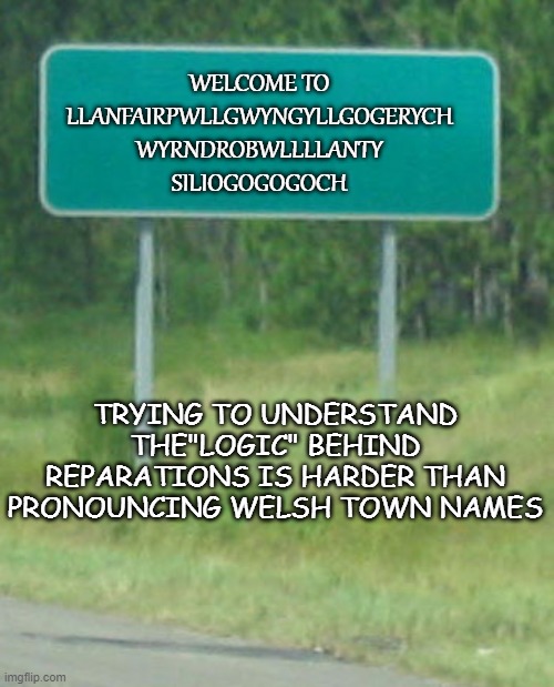 Green Road sign blank | WELCOME TO
LLANFAIRPWLLGWYNGYLLGOGERYCH
WYRNDROBWLLLLANTY
SILIOGOGOGOCH TRYING TO UNDERSTAND THE"LOGIC" BEHIND REPARATIONS IS HARDER THAN PR | image tagged in green road sign blank | made w/ Imgflip meme maker