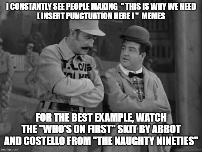 Abbott and Costello | I CONSTANTLY SEE PEOPLE MAKING  " THIS IS WHY WE NEED
[ INSERT PUNCTUATION HERE ] "  MEMES; FOR THE BEST EXAMPLE, WATCH THE "WHO'S ON FIRST" SKIT BY ABBOT AND COSTELLO FROM "THE NAUGHTY NINETIES" | image tagged in abbott and costello | made w/ Imgflip meme maker