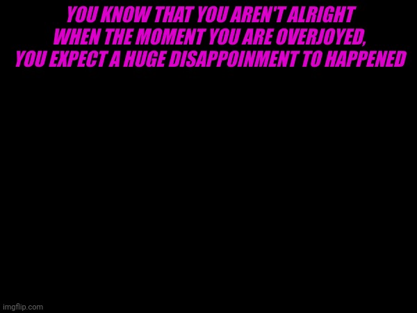 I can't be the only one | YOU KNOW THAT YOU AREN'T ALRIGHT WHEN THE MOMENT YOU ARE OVERJOYED, YOU EXPECT A HUGE DISAPPOINMENT TO HAPPENED | made w/ Imgflip meme maker