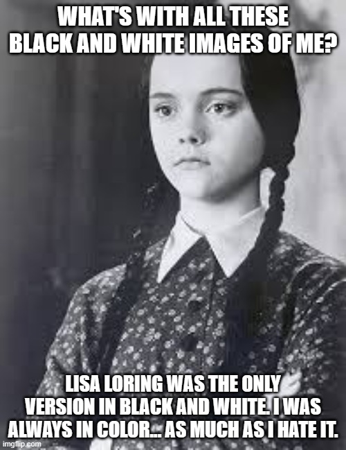 Wednesday Addams in Black and White | WHAT'S WITH ALL THESE BLACK AND WHITE IMAGES OF ME? LISA LORING WAS THE ONLY VERSION IN BLACK AND WHITE. I WAS ALWAYS IN COLOR... AS MUCH AS I HATE IT. | image tagged in wednesday addams,black and white,deleted color | made w/ Imgflip meme maker