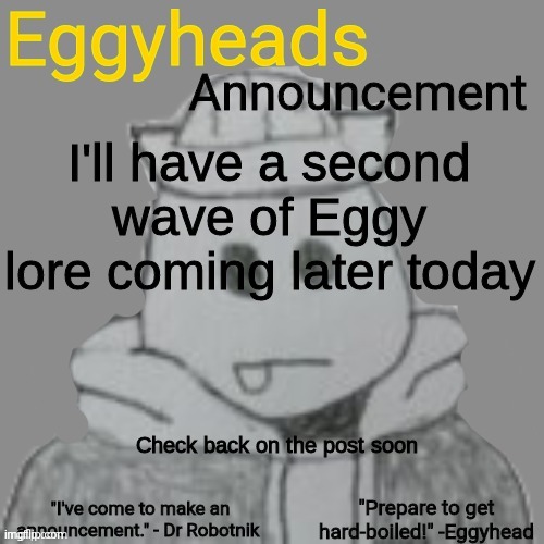 https://imgflip.com/i/7alkle | I'll have a second wave of Eggy lore coming later today; Check back on the post soon | image tagged in eggyheads announcement 2 0 | made w/ Imgflip meme maker