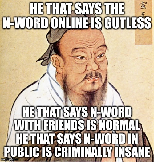 It is true | HE THAT SAYS THE N-WORD ONLINE IS GUTLESS; HE THAT SAYS N-WORD WITH FRIENDS IS NORMAL
HE THAT SAYS N-WORD IN PUBLIC IS CRIMINALLY INSANE | image tagged in confucius says,wise man | made w/ Imgflip meme maker