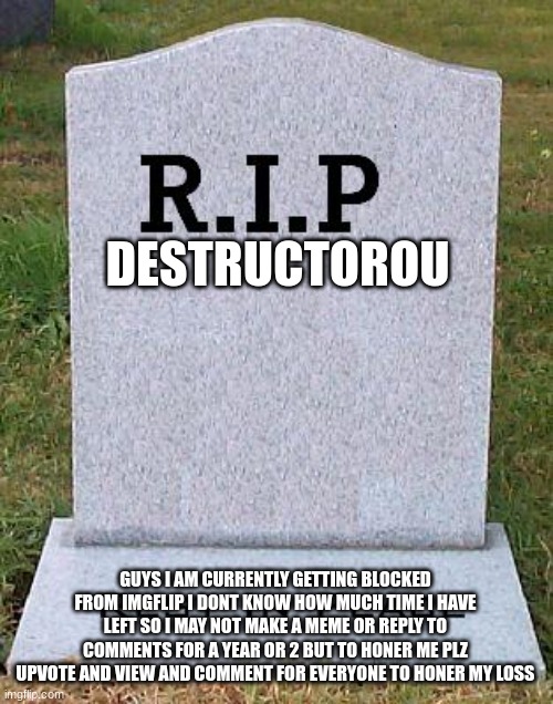 Help | DESTRUCTOROU; GUYS I AM CURRENTLY GETTING BLOCKED FROM IMGFLIP I DONT KNOW HOW MUCH TIME I HAVE LEFT SO I MAY NOT MAKE A MEME OR REPLY TO COMMENTS FOR A YEAR OR 2 BUT TO HONER ME PLZ UPVOTE AND VIEW AND COMMENT FOR EVERYONE TO HONER MY LOSS | image tagged in rip headstone | made w/ Imgflip meme maker