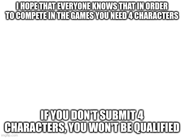 I HOPE THAT EVERYONE KNOWS THAT IN ORDER TO COMPETE IN THE GAMES YOU NEED 4 CHARACTERS; IF YOU DON'T SUBMIT 4 CHARACTERS, YOU WON'T BE QUALIFIED | made w/ Imgflip meme maker