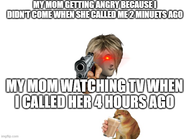 MY MOM GETTING ANGRY BECAUSE I DIDN'T COME WHEN SHE CALLED ME 2 MINUETS AGO; MY MOM WATCHING TV WHEN I CALLED HER 4 HOURS AGO | image tagged in memes | made w/ Imgflip meme maker