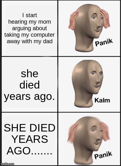 Oh no. | I start hearing my mom arguing about taking my computer away with my dad; she died years ago. SHE DIED YEARS AGO....... | image tagged in memes,panik kalm panik | made w/ Imgflip meme maker
