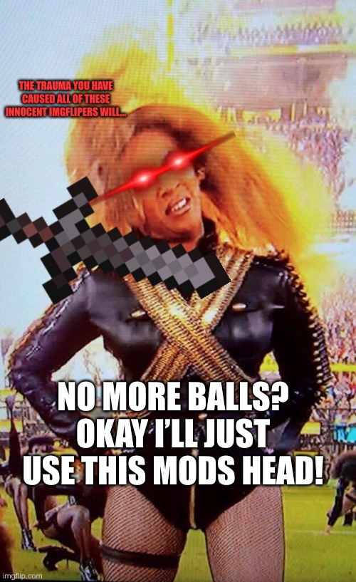 Scary Beyoncé  | SURE JUST LET ME GRAB ANOTHER BALL. NO MORE BALLS? OKAY I’LL JUST USE THIS MODS HEAD! THE TRAUMA YOU HAVE CAUSED ALL OF THESE INNOCENT IMGFL | image tagged in scary beyonc | made w/ Imgflip meme maker