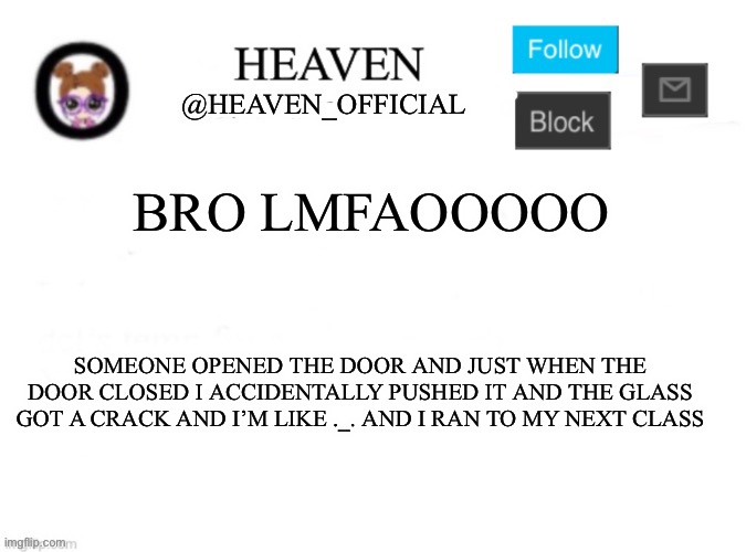 Heaven’s Template | BRO LMFAOOOOO; SOMEONE OPENED THE DOOR AND JUST WHEN THE DOOR CLOSED I ACCIDENTALLY PUSHED IT AND THE GLASS GOT A CRACK AND I’M LIKE ._. AND I RAN TO MY NEXT CLASS | image tagged in heaven s template | made w/ Imgflip meme maker