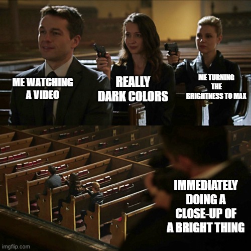 Assassination chain | ME WATCHING A VIDEO; ME TURNING THE BRIGHTNESS TO MAX; REALLY DARK COLORS; IMMEDIATELY DOING A CLOSE-UP OF A BRIGHT THING | image tagged in assassination chain | made w/ Imgflip meme maker