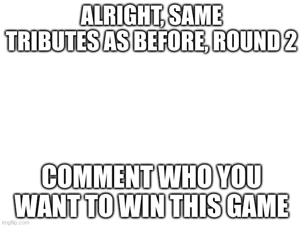 Don't submit tributes, just tell me who you think will win | ALRIGHT, SAME TRIBUTES AS BEFORE, ROUND 2; COMMENT WHO YOU WANT TO WIN THIS GAME | made w/ Imgflip meme maker