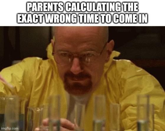 Walter White Cooking | PARENTS CALCULATING THE EXACT WRONG TIME TO COME IN | image tagged in walter white cooking | made w/ Imgflip meme maker