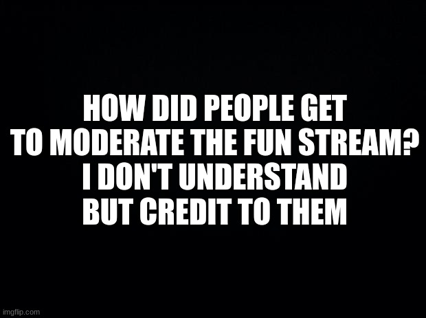 question | HOW DID PEOPLE GET TO MODERATE THE FUN STREAM?
I DON'T UNDERSTAND
BUT CREDIT TO THEM | image tagged in black background,memes,funny,msmg,question | made w/ Imgflip meme maker