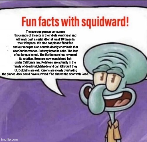 When Squidward scars you with the facts | The average person consumes thousands of insects in their diets every year and will walk past a serial killer at least 10 times in their lifespans. We also eat plastic filled fish and our receipts also contain deadly chemicals that alter our hormones. Subway bread is cake. The last of us fungus is real. The Earth's core has reversed its rotation. Bees are now considered fish under California law. Potatoes are actually in the family of deadly nightshade and can kill you if they rot. Dolphins are evil. Karens are slowly overtaking the planet. Jack could have survived if he shared the door with Rose. | image tagged in fun facts with squidward | made w/ Imgflip meme maker