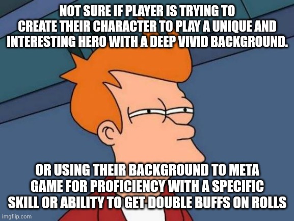 Futurama Fry Meme | NOT SURE IF PLAYER IS TRYING TO CREATE THEIR CHARACTER TO PLAY A UNIQUE AND INTERESTING HERO WITH A DEEP VIVID BACKGROUND. OR USING THEIR BACKGROUND TO META GAME FOR PROFICIENCY WITH A SPECIFIC SKILL OR ABILITY TO GET DOUBLE BUFFS ON ROLLS | image tagged in memes,futurama fry | made w/ Imgflip meme maker